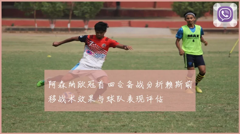 阿森纳欧冠首回合备战分析赖斯前移战术效果与球队表现评估