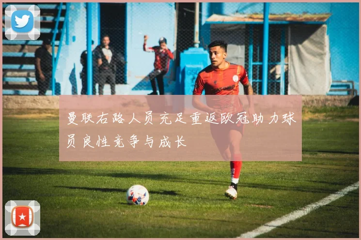 曼联右路人员充足重返欧冠助力球员良性竞争与成长